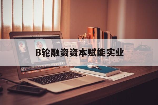 崇左市B轮融资资本赋能实业(b轮融资公司值得工作吗)