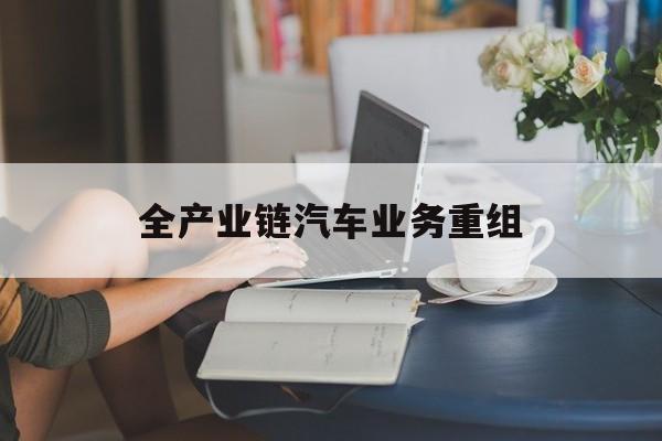 崇左市全产业链汽车业务重组(全产业链汽车业务重组的意义)