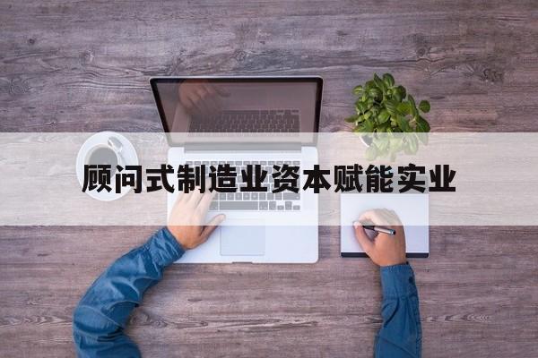 崇左市关于顾问式制造业资本赋能实业的信息